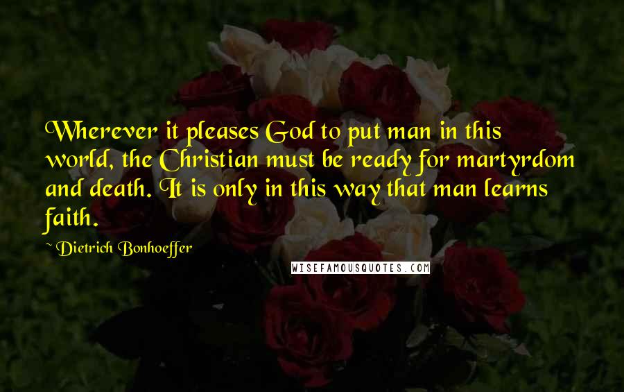 Dietrich Bonhoeffer Quotes: Wherever it pleases God to put man in this world, the Christian must be ready for martyrdom and death. It is only in this way that man learns faith.