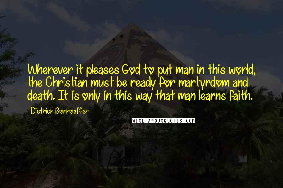 Dietrich Bonhoeffer Quotes: Wherever it pleases God to put man in this world, the Christian must be ready for martyrdom and death. It is only in this way that man learns faith.