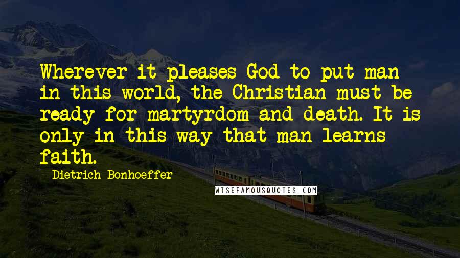 Dietrich Bonhoeffer Quotes: Wherever it pleases God to put man in this world, the Christian must be ready for martyrdom and death. It is only in this way that man learns faith.