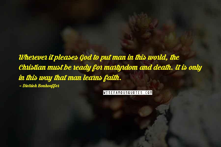 Dietrich Bonhoeffer Quotes: Wherever it pleases God to put man in this world, the Christian must be ready for martyrdom and death. It is only in this way that man learns faith.