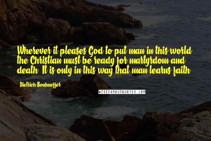 Dietrich Bonhoeffer Quotes: Wherever it pleases God to put man in this world, the Christian must be ready for martyrdom and death. It is only in this way that man learns faith.