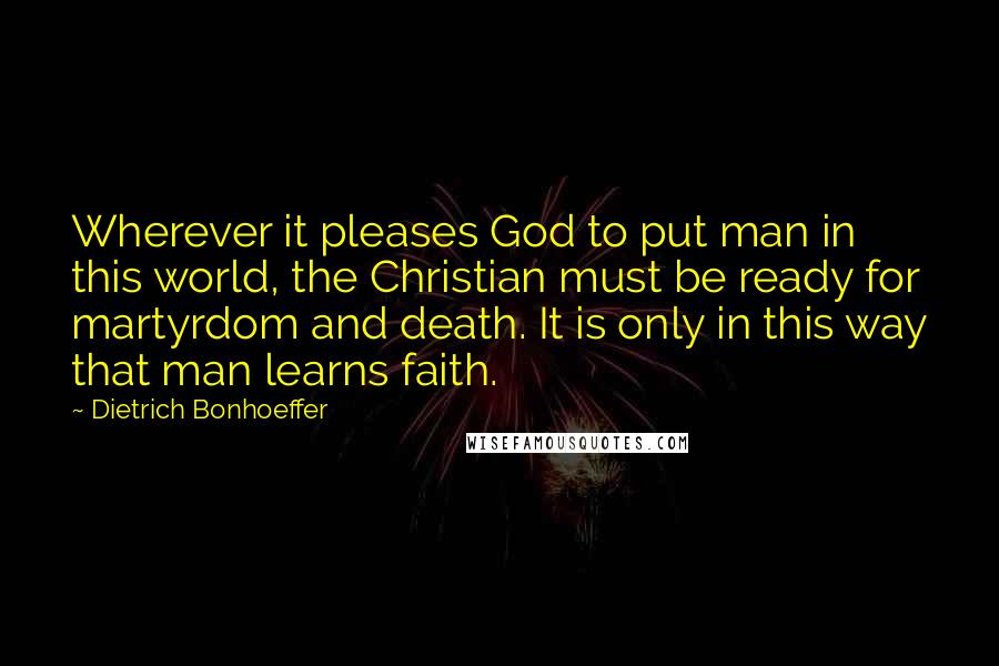 Dietrich Bonhoeffer Quotes: Wherever it pleases God to put man in this world, the Christian must be ready for martyrdom and death. It is only in this way that man learns faith.