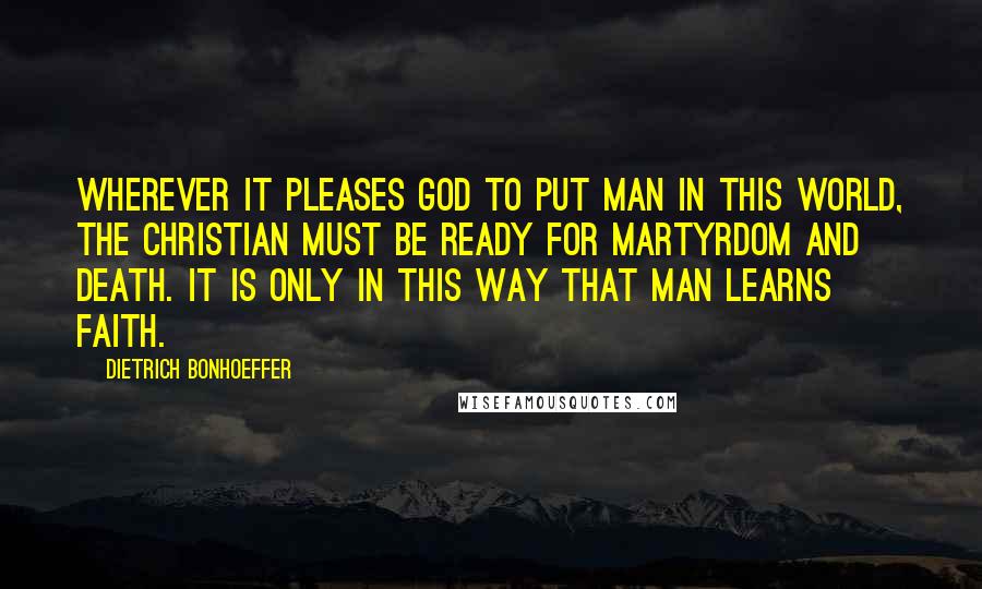 Dietrich Bonhoeffer Quotes: Wherever it pleases God to put man in this world, the Christian must be ready for martyrdom and death. It is only in this way that man learns faith.