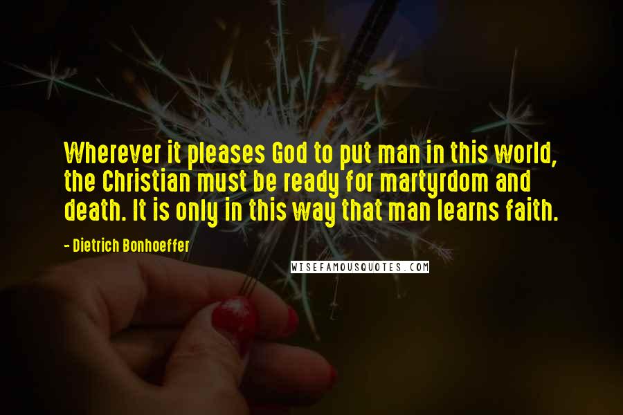 Dietrich Bonhoeffer Quotes: Wherever it pleases God to put man in this world, the Christian must be ready for martyrdom and death. It is only in this way that man learns faith.