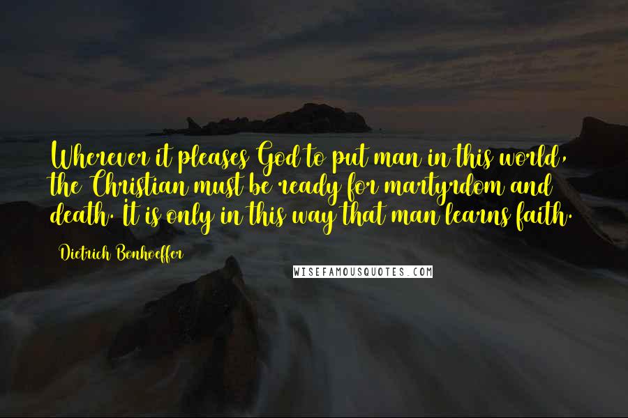 Dietrich Bonhoeffer Quotes: Wherever it pleases God to put man in this world, the Christian must be ready for martyrdom and death. It is only in this way that man learns faith.