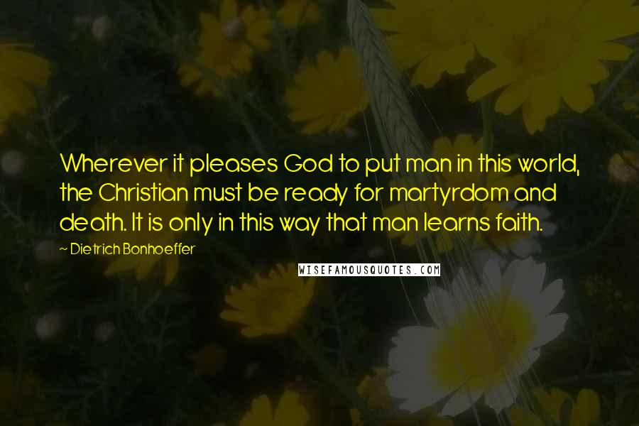 Dietrich Bonhoeffer Quotes: Wherever it pleases God to put man in this world, the Christian must be ready for martyrdom and death. It is only in this way that man learns faith.