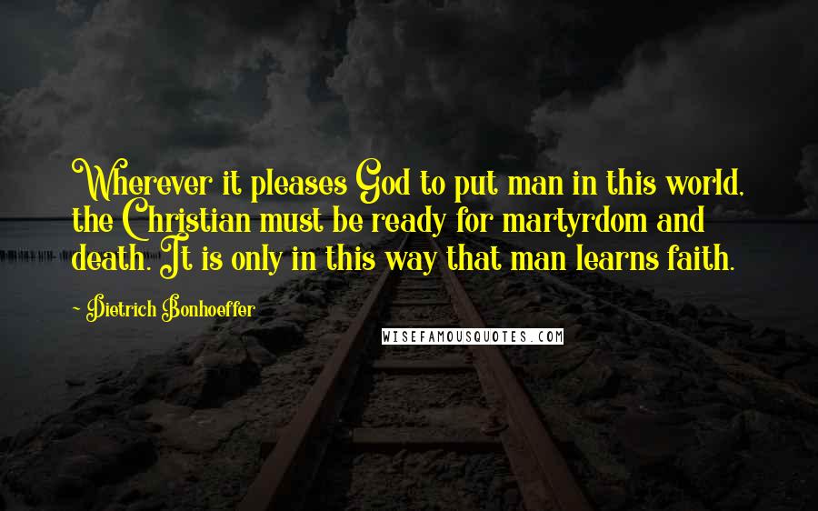 Dietrich Bonhoeffer Quotes: Wherever it pleases God to put man in this world, the Christian must be ready for martyrdom and death. It is only in this way that man learns faith.