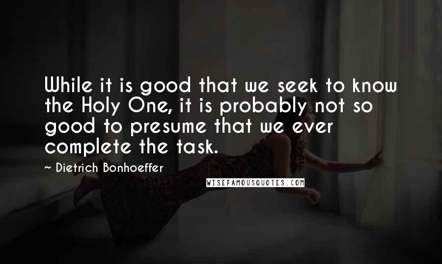 Dietrich Bonhoeffer Quotes: While it is good that we seek to know the Holy One, it is probably not so good to presume that we ever complete the task.