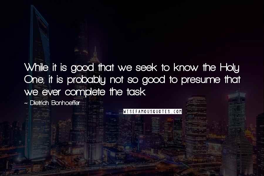 Dietrich Bonhoeffer Quotes: While it is good that we seek to know the Holy One, it is probably not so good to presume that we ever complete the task.