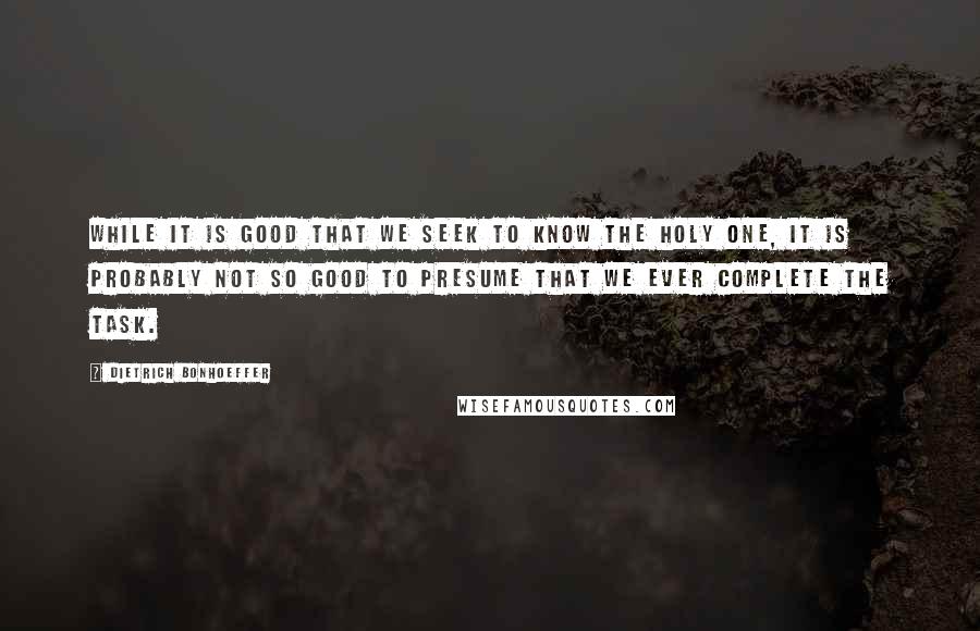 Dietrich Bonhoeffer Quotes: While it is good that we seek to know the Holy One, it is probably not so good to presume that we ever complete the task.