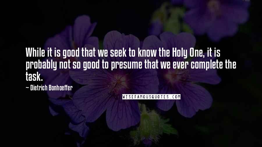 Dietrich Bonhoeffer Quotes: While it is good that we seek to know the Holy One, it is probably not so good to presume that we ever complete the task.