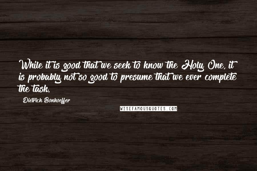 Dietrich Bonhoeffer Quotes: While it is good that we seek to know the Holy One, it is probably not so good to presume that we ever complete the task.