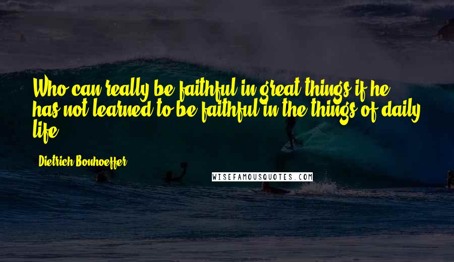 Dietrich Bonhoeffer Quotes: Who can really be faithful in great things if he has not learned to be faithful in the things of daily life?
