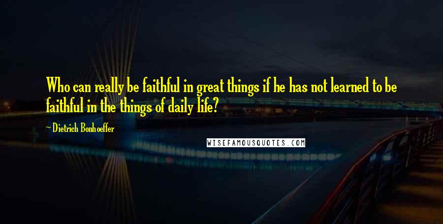 Dietrich Bonhoeffer Quotes: Who can really be faithful in great things if he has not learned to be faithful in the things of daily life?