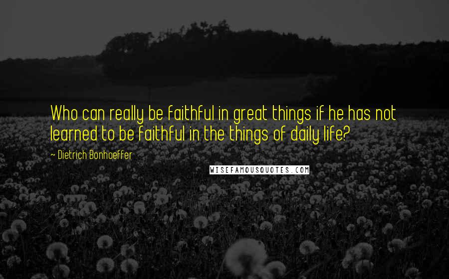 Dietrich Bonhoeffer Quotes: Who can really be faithful in great things if he has not learned to be faithful in the things of daily life?