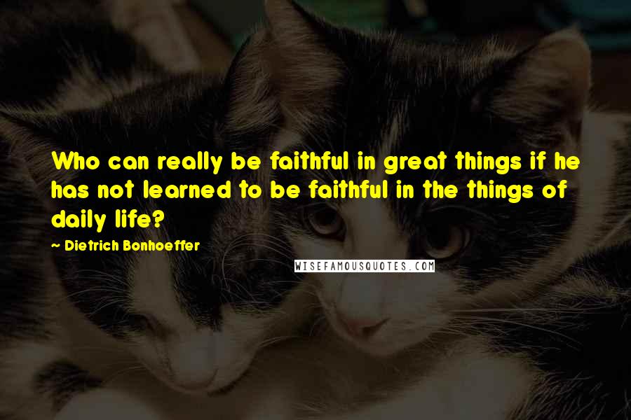 Dietrich Bonhoeffer Quotes: Who can really be faithful in great things if he has not learned to be faithful in the things of daily life?