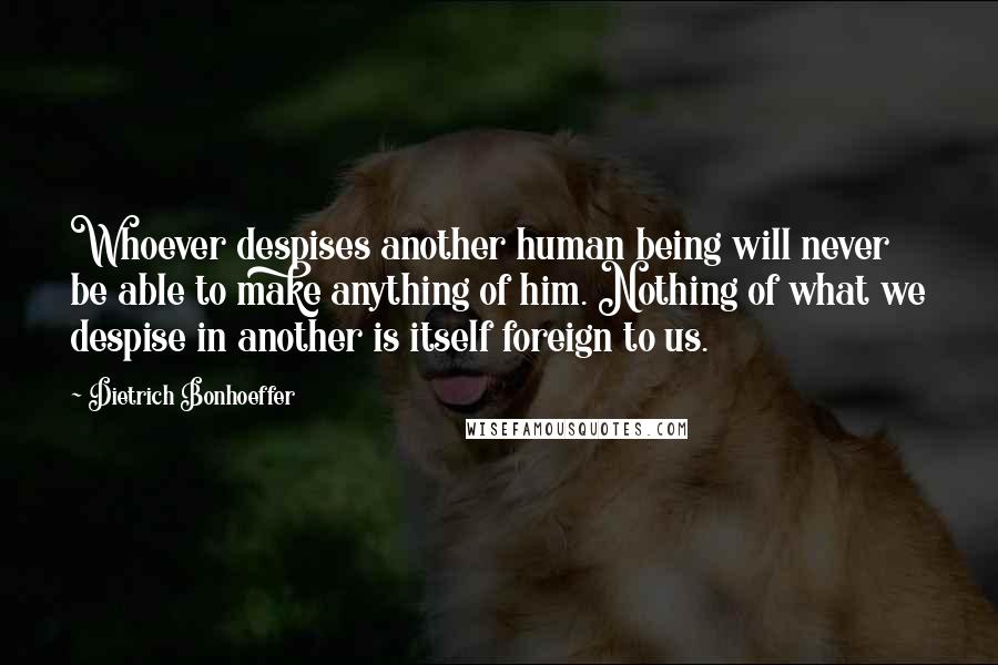 Dietrich Bonhoeffer Quotes: Whoever despises another human being will never be able to make anything of him. Nothing of what we despise in another is itself foreign to us.