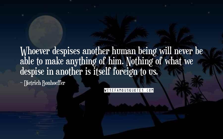 Dietrich Bonhoeffer Quotes: Whoever despises another human being will never be able to make anything of him. Nothing of what we despise in another is itself foreign to us.