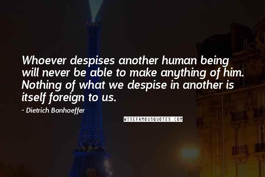 Dietrich Bonhoeffer Quotes: Whoever despises another human being will never be able to make anything of him. Nothing of what we despise in another is itself foreign to us.