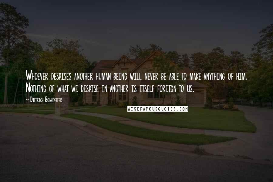 Dietrich Bonhoeffer Quotes: Whoever despises another human being will never be able to make anything of him. Nothing of what we despise in another is itself foreign to us.