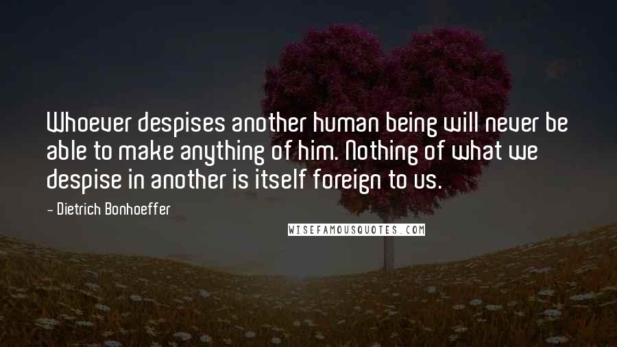 Dietrich Bonhoeffer Quotes: Whoever despises another human being will never be able to make anything of him. Nothing of what we despise in another is itself foreign to us.