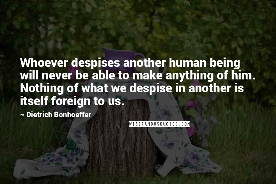 Dietrich Bonhoeffer Quotes: Whoever despises another human being will never be able to make anything of him. Nothing of what we despise in another is itself foreign to us.