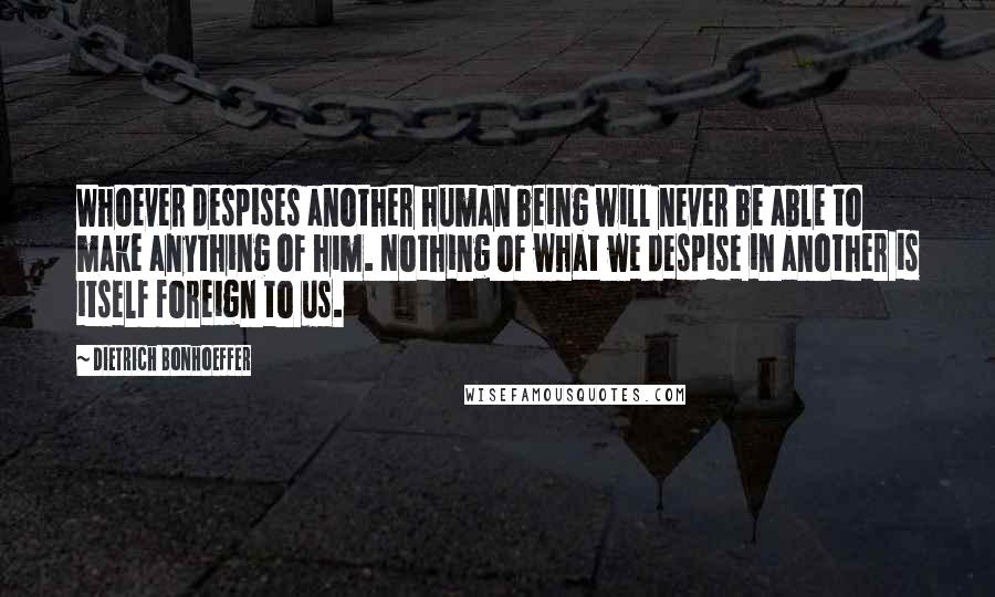 Dietrich Bonhoeffer Quotes: Whoever despises another human being will never be able to make anything of him. Nothing of what we despise in another is itself foreign to us.