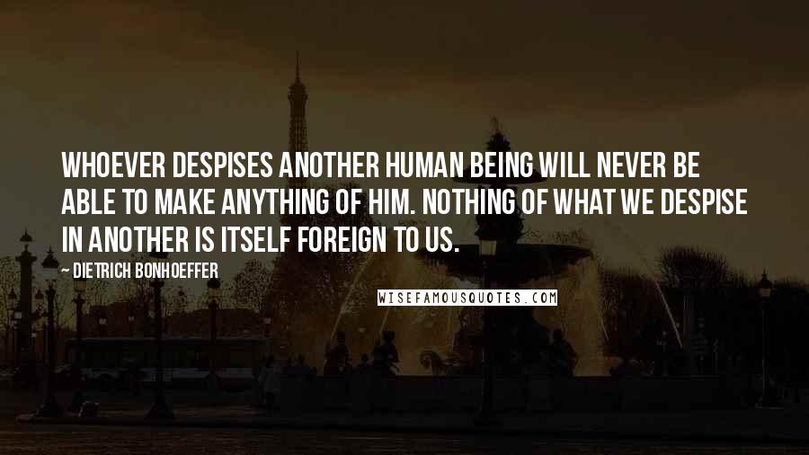 Dietrich Bonhoeffer Quotes: Whoever despises another human being will never be able to make anything of him. Nothing of what we despise in another is itself foreign to us.