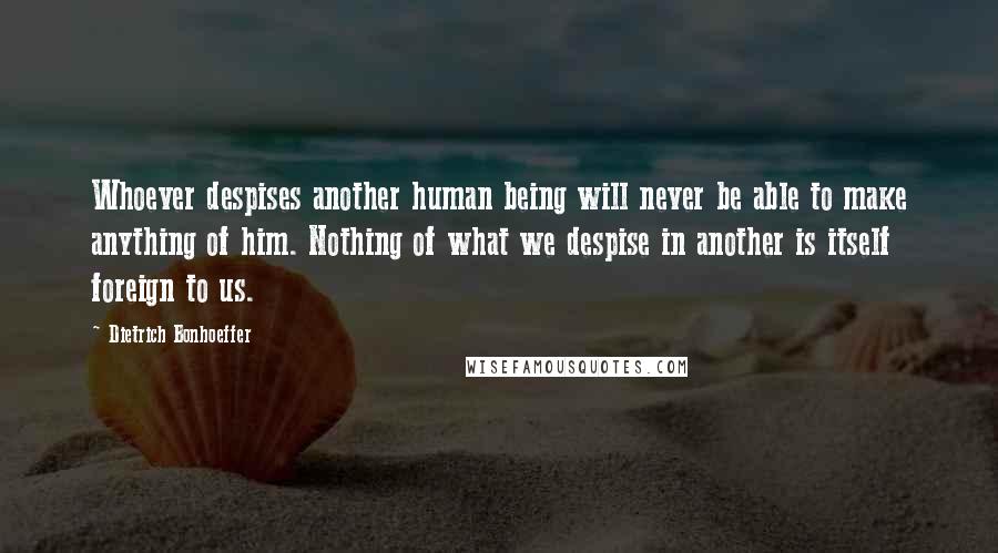 Dietrich Bonhoeffer Quotes: Whoever despises another human being will never be able to make anything of him. Nothing of what we despise in another is itself foreign to us.