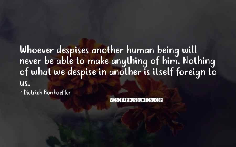 Dietrich Bonhoeffer Quotes: Whoever despises another human being will never be able to make anything of him. Nothing of what we despise in another is itself foreign to us.