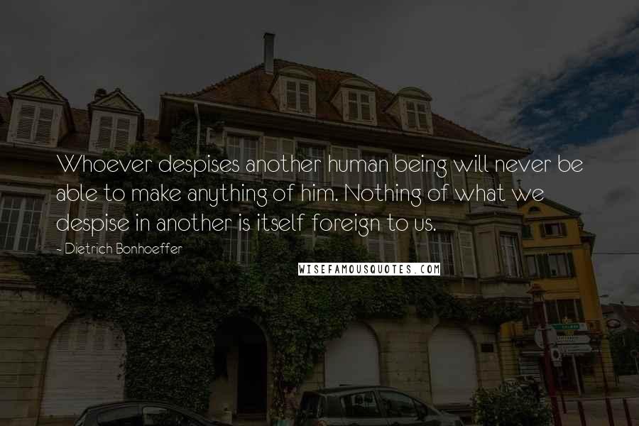 Dietrich Bonhoeffer Quotes: Whoever despises another human being will never be able to make anything of him. Nothing of what we despise in another is itself foreign to us.