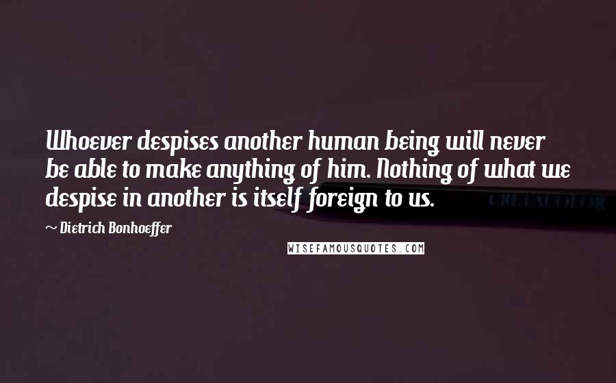 Dietrich Bonhoeffer Quotes: Whoever despises another human being will never be able to make anything of him. Nothing of what we despise in another is itself foreign to us.