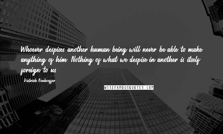 Dietrich Bonhoeffer Quotes: Whoever despises another human being will never be able to make anything of him. Nothing of what we despise in another is itself foreign to us.