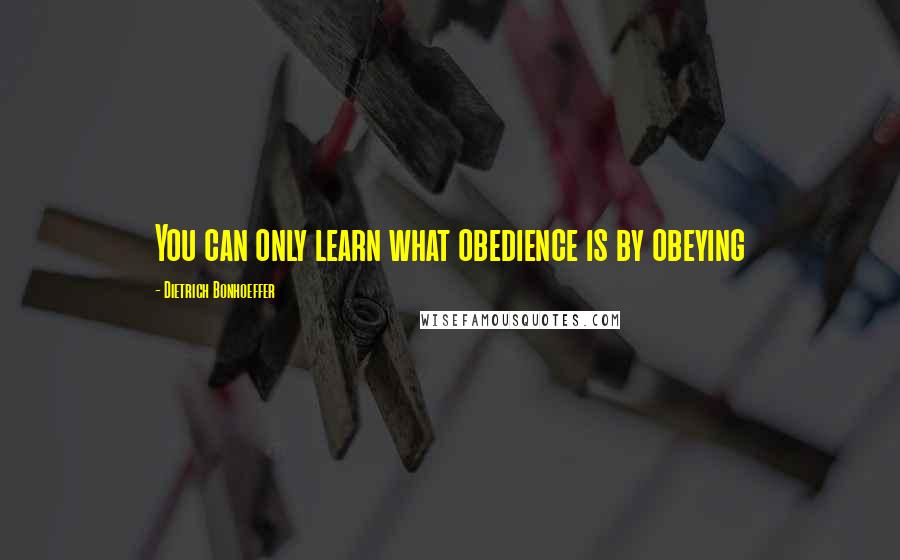 Dietrich Bonhoeffer Quotes: You can only learn what obedience is by obeying