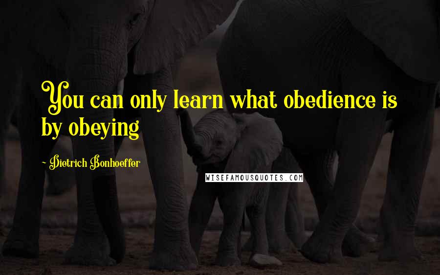 Dietrich Bonhoeffer Quotes: You can only learn what obedience is by obeying