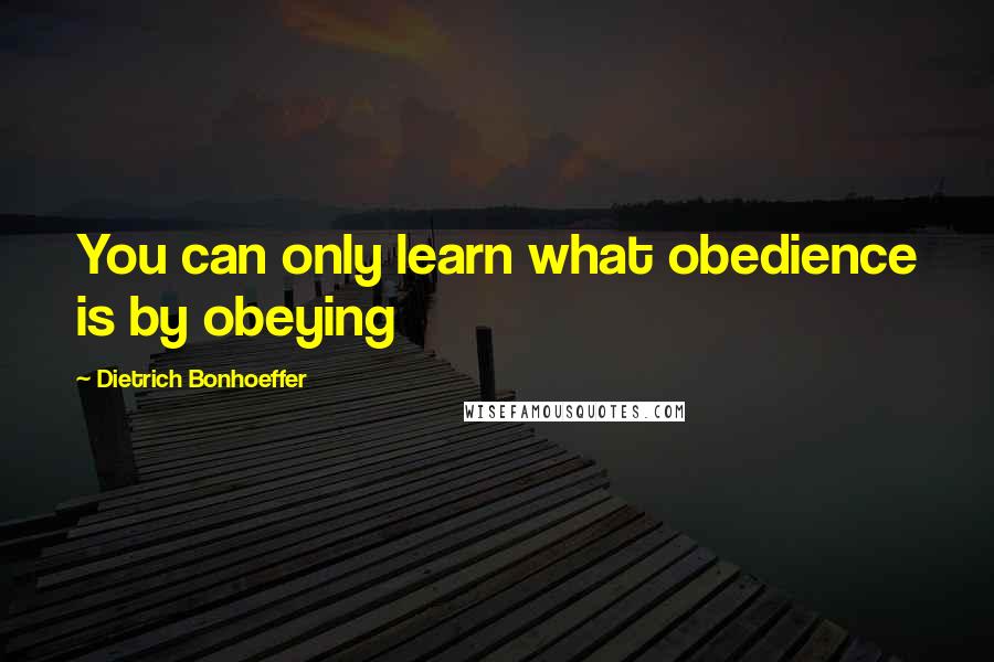 Dietrich Bonhoeffer Quotes: You can only learn what obedience is by obeying