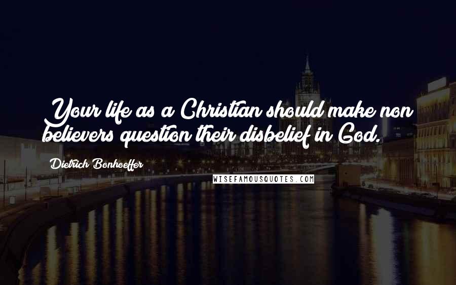 Dietrich Bonhoeffer Quotes: Your life as a Christian should make non believers question their disbelief in God.