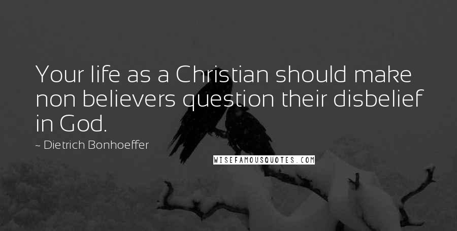 Dietrich Bonhoeffer Quotes: Your life as a Christian should make non believers question their disbelief in God.