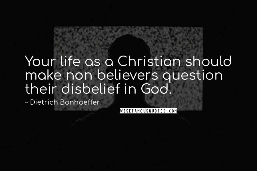 Dietrich Bonhoeffer Quotes: Your life as a Christian should make non believers question their disbelief in God.