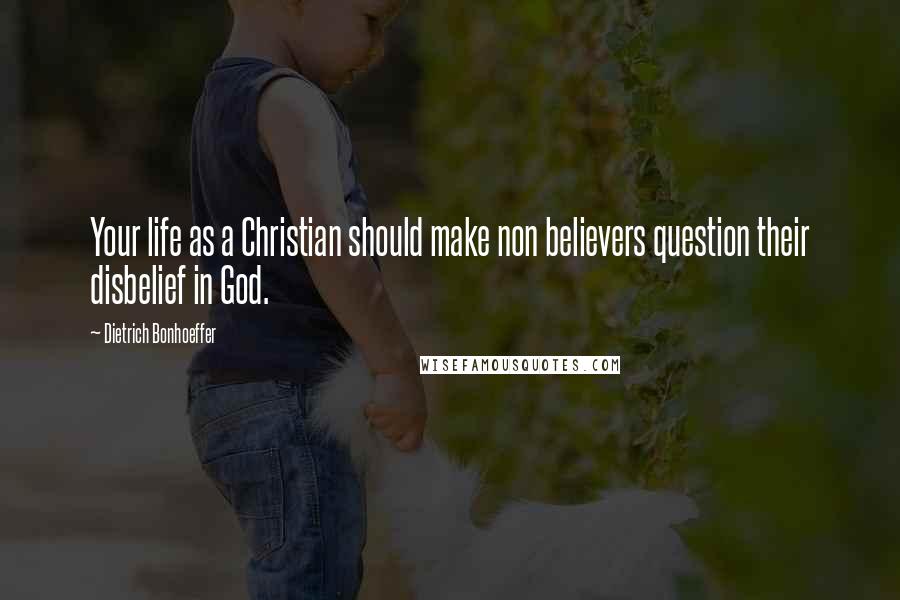 Dietrich Bonhoeffer Quotes: Your life as a Christian should make non believers question their disbelief in God.