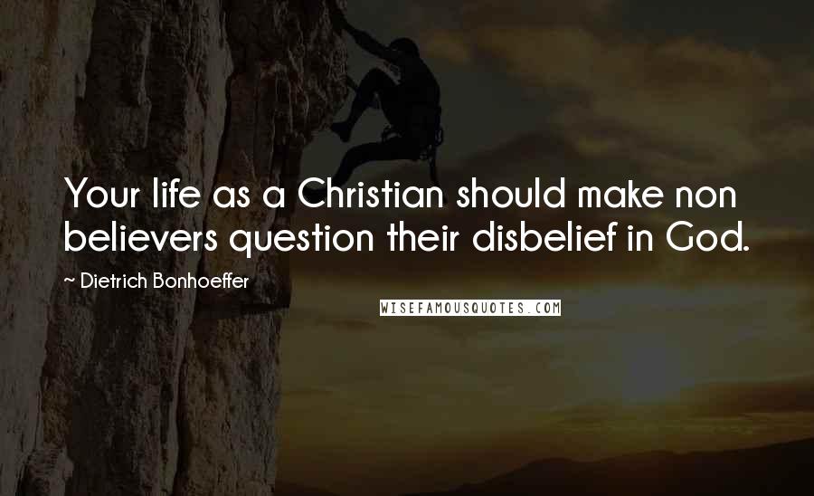 Dietrich Bonhoeffer Quotes: Your life as a Christian should make non believers question their disbelief in God.