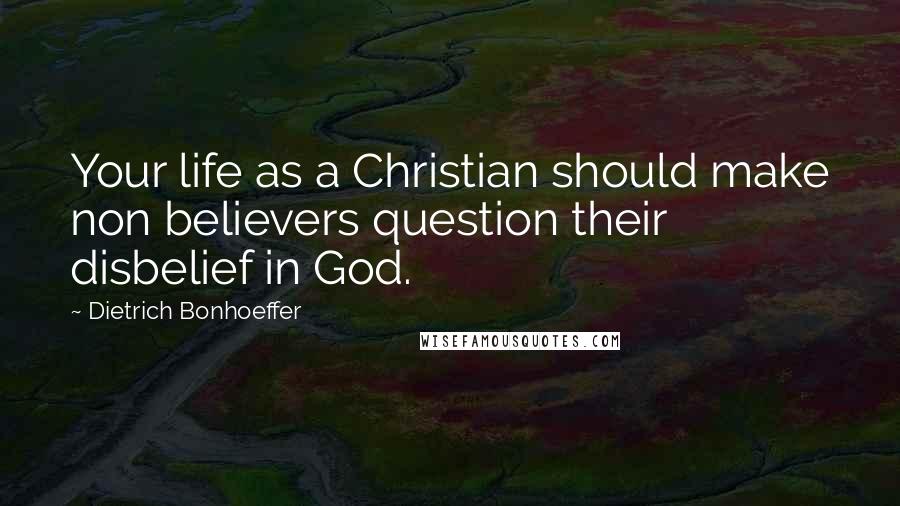 Dietrich Bonhoeffer Quotes: Your life as a Christian should make non believers question their disbelief in God.