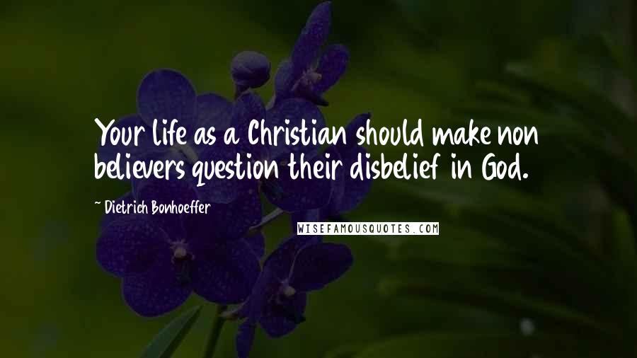 Dietrich Bonhoeffer Quotes: Your life as a Christian should make non believers question their disbelief in God.