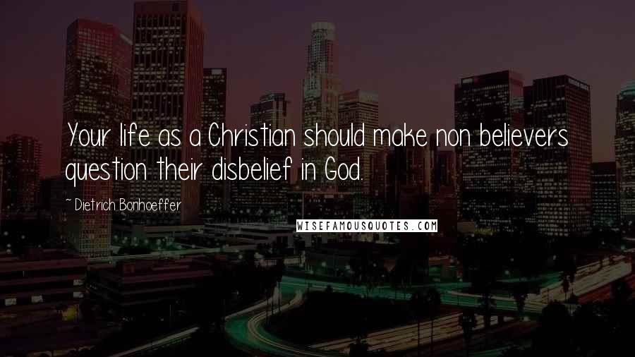 Dietrich Bonhoeffer Quotes: Your life as a Christian should make non believers question their disbelief in God.