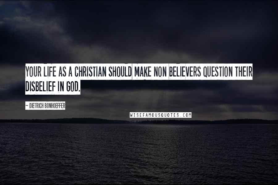 Dietrich Bonhoeffer Quotes: Your life as a Christian should make non believers question their disbelief in God.