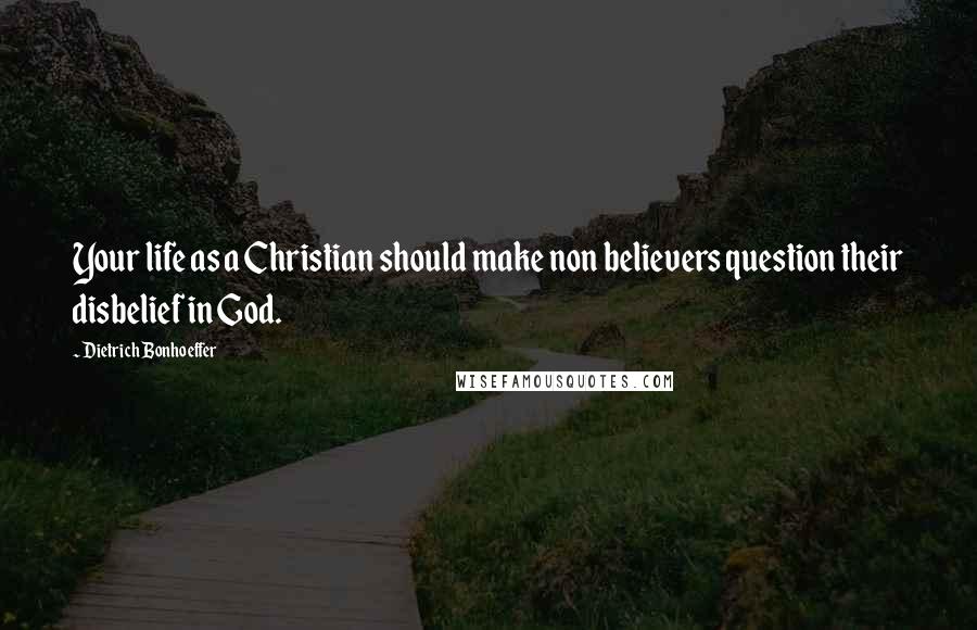 Dietrich Bonhoeffer Quotes: Your life as a Christian should make non believers question their disbelief in God.