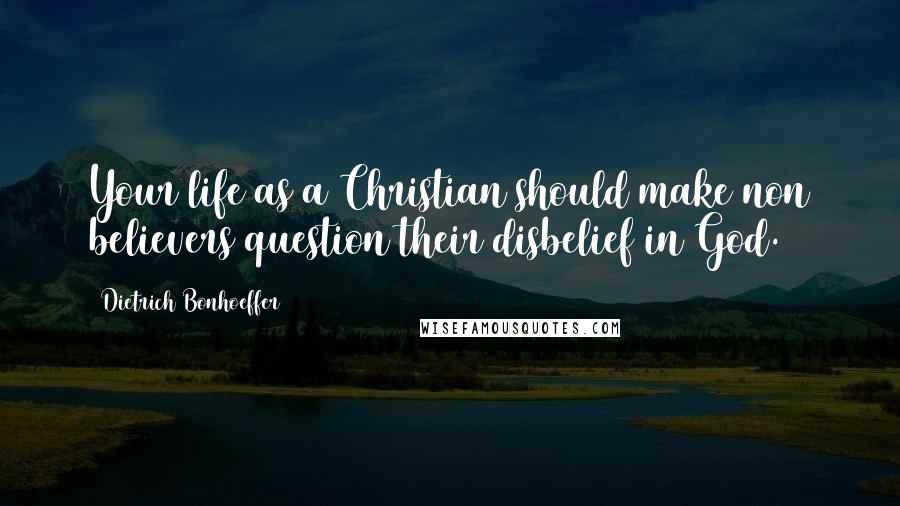 Dietrich Bonhoeffer Quotes: Your life as a Christian should make non believers question their disbelief in God.