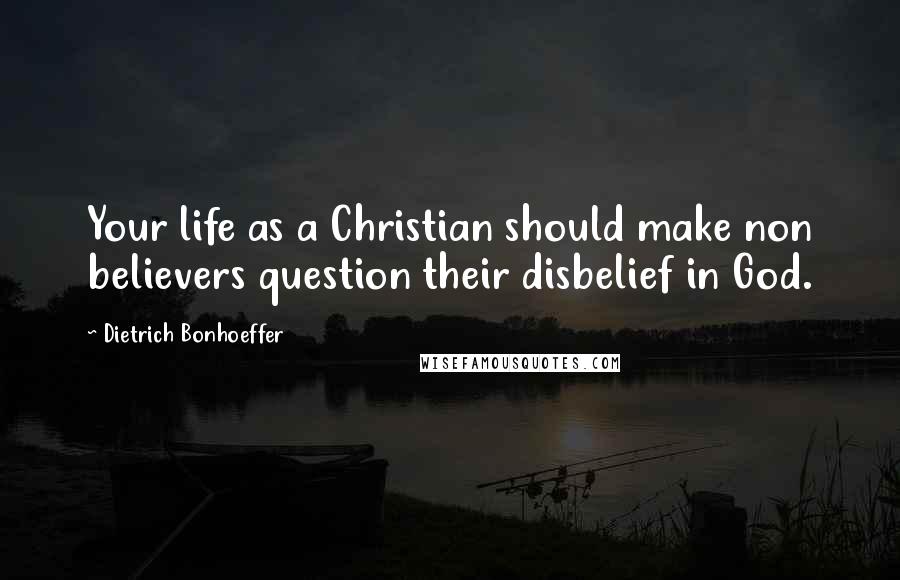 Dietrich Bonhoeffer Quotes: Your life as a Christian should make non believers question their disbelief in God.