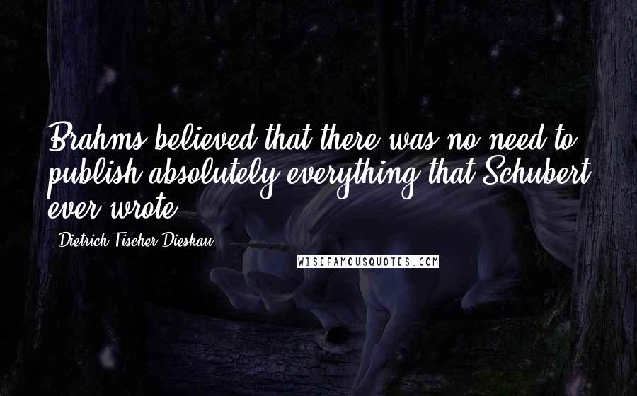 Dietrich Fischer-Dieskau Quotes: Brahms believed that there was no need to publish absolutely everything that Schubert ever wrote.