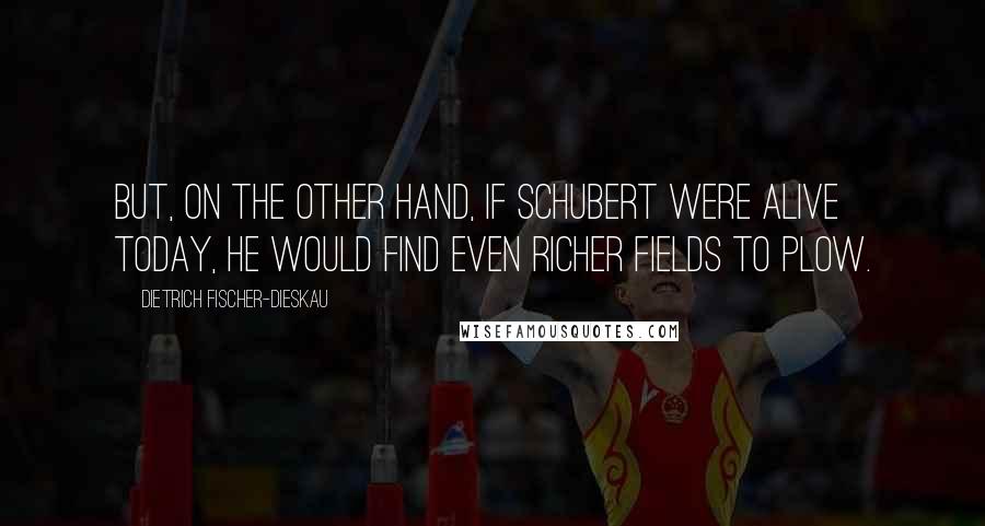 Dietrich Fischer-Dieskau Quotes: But, on the other hand, if Schubert were alive today, he would find even richer fields to plow.